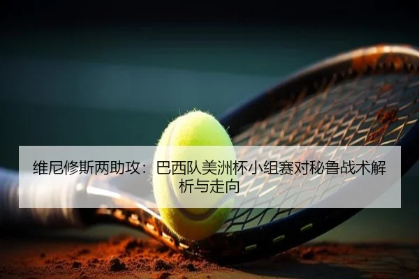 维尼修斯两助攻：巴西队美洲杯小组赛对秘鲁战术解析与走向