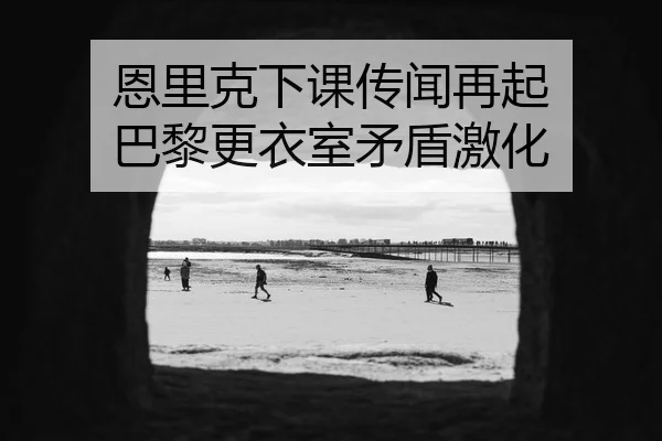 恩里克下课传闻再起 巴黎更衣室矛盾激化