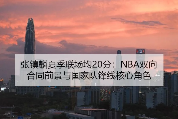 张镇麟夏季联场均20分：NBA双向合同前景与国家队锋线核心角色